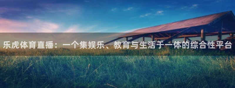 乐球直播下载app：乐虎体育直播：一个集娱乐、教育与生活于一体的综合性平台
